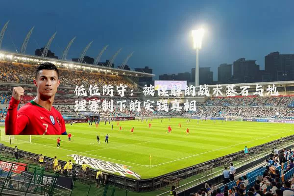 低位防守:被误解的战术基石与地理赛制下的实践真相